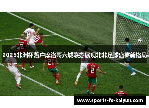2025非洲杯落户摩洛哥六城联办展现北非足球盛宴新格局 2025非洲杯落户摩洛哥六城联办展现北非足球盛宴新格局