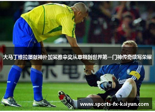 大马丁维拉屡献神扑加冕雅辛奖从草根到世界第一门神传奇续写荣耀 大马丁维拉屡献神扑加冕雅辛奖从草根到世界第一门神传奇续写荣耀