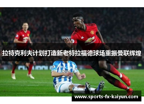 拉特克利夫计划打造新老特拉福德球场重振曼联辉煌 拉特克利夫计划打造新老特拉福德球场重振曼联辉煌