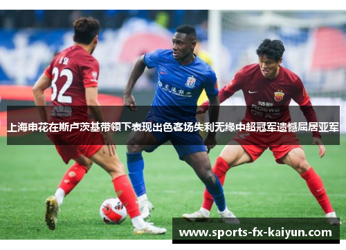 上海申花在斯卢茨基带领下表现出色客场失利无缘中超冠军遗憾屈居亚军 上海申花在斯卢茨基带领下表现出色客场失利无缘中超冠军遗憾屈居亚军